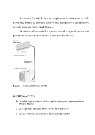 Dessa forma é possível alocar os componentes de maior nível de ruído
na unidade externa ao ambiente condicionado (compressor e condensador),
obtendo assim um menor nível de ruído.
No ambiente climatizado fica apenas a unidade evaporadora composta
pelo sistema de movimentação de ar e pelo trocador de calor.
Unidade condensadora
Tubulação de
interligação
Unidade
evaporadora
Filtro de ar
Direcionadores do ar
Figura 3 – Sistema split tipo de parede
QUESTIONAMENTOS:
1- Quando foi apresentado ao público o primeiro equipamento para produção
artificial de gelo?
2- Qual a primeira aplicação de um sistema de climatização?
3- Quais as principais características dos sistemas tipo splits?
 