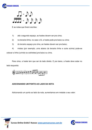 Cursos Online Grátis? Acesse: www.pensarcursos.com.br
E as notas que forem escritas:
1) até o segundo espaço, as hastes devem ser pra cima;
2) na terceira linha, no caso o Si, a haste pode pra baixo ou cima;
3) do terceiro espaço pra cima, as hastes devem ser pra baixo;
4) mistas (por exemplo, uma abaixo da terceira linha e outra acima) pode-se
colocar a linha (unindo os colchetes) pra baixo ou cima.
Para cima, a haste tem que ser do lado direito. E pra baixo, a haste deve estar no
lado esquerdo:
ADICIONANDO UM PONTO AO LADO DA NOTA
Adicionando um ponto ao lado da nota, aumentamos em metade o seu valor:
 