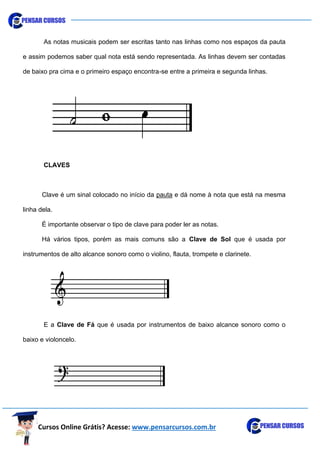 Cursos Online Grátis? Acesse: www.pensarcursos.com.br
As notas musicais podem ser escritas tanto nas linhas como nos espaços da pauta
e assim podemos saber qual nota está sendo representada. As linhas devem ser contadas
de baixo pra cima e o primeiro espaço encontra-se entre a primeira e segunda linhas.
CLAVES
Clave é um sinal colocado no início da pauta e dá nome à nota que está na mesma
linha dela.
É importante observar o tipo de clave para poder ler as notas.
Há vários tipos, porém as mais comuns são a Clave de Sol que é usada por
instrumentos de alto alcance sonoro como o violino, flauta, trompete e clarinete.
E a Clave de Fá que é usada por instrumentos de baixo alcance sonoro como o
baixo e violoncelo.
 