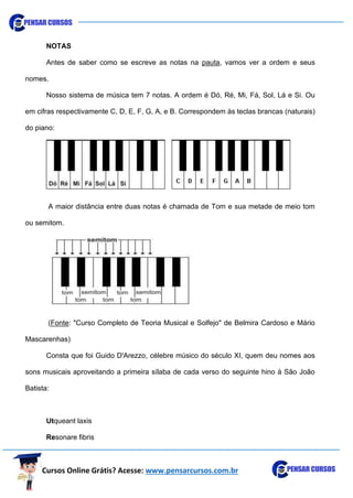 Cursos Online Grátis? Acesse: www.pensarcursos.com.br
NOTAS
Antes de saber como se escreve as notas na pauta, vamos ver a ordem e seus
nomes.
Nosso sistema de música tem 7 notas. A ordem é Dó, Ré, Mi, Fá, Sol, Lá e Si. Ou
em cifras respectivamente C, D, E, F, G, A, e B. Correspondem às teclas brancas (naturais)
do piano:
A maior distância entre duas notas é chamada de Tom e sua metade de meio tom
ou semitom.
(Fonte: "Curso Completo de Teoria Musical e Solfejo" de Belmira Cardoso e Mário
Mascarenhas)
Consta que foi Guido D'Arezzo, célebre músico do século XI, quem deu nomes aos
sons musicais aproveitando a primeira sílaba de cada verso do seguinte hino à São João
Batista:
Utqueant laxis
Resonare fibris
 