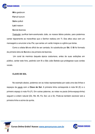 Cursos Online Grátis? Acesse: www.pensarcursos.com.br
Mira gestorum
Famuli tuorum
Solve polluti
Labii reatum
Sancte Ioannes
Tradução: purificai bem-aventurado João, os nossos lábios polutos, para podermos
cantar dignamente as maravilhas que o Senhor realizou em Ti. Dos altos céus vem um
mensageiro a anunciar a teu Pai, que serias um varão insigne e a glória que terias.
Como a sílaba Ut era difícil de ser cantada, foi substituída por Dó. O Si foi formado
da primeira letra de Sancte e da primeira de Ioannes.
Um coral de meninos daquela época costumava, antes de suas exibições em
público, cantar este hino, pedindo com fé a São João Batista que protegesse suas cordas
vocais.
CLAVE DE SOL
No exemplo abaixo, podemos ver as notas representadas por cada uma das linhas e
espaços da pauta com a Clave de Sol. A primeira linha corresponde à nota Mi (E) e o
primeiro espaço à nota Fá (F). Em outras palavras, as notas na pauta (linha-espaço-linha)
seguem a ordem natural (Dó, Ré, Mi, Fá, Sol, Lá e Si). Pode-se também escrever sob a
primeira linha e acima da quinta.
 
