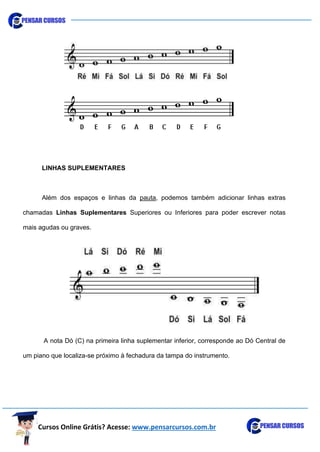 Cursos Online Grátis? Acesse: www.pensarcursos.com.br
LINHAS SUPLEMENTARES
Além dos espaços e linhas da pauta, podemos também adicionar linhas extras
chamadas Linhas Suplementares Superiores ou Inferiores para poder escrever notas
mais agudas ou graves.
A nota Dó (C) na primeira linha suplementar inferior, corresponde ao Dó Central de
um piano que localiza-se próximo à fechadura da tampa do instrumento.
 