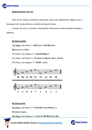Cursos Online Grátis? Acesse: www.pensarcursos.com.br
MEMORIZANDO NOTAS
Para se ler música é essencial reconhecer cada nota rapidamente, objetivo que é
alcançado com muita paciência e estudo ao longo do tempo.
Contudo, de início, é curioso e interessante memorizar as notas através de frases e
palavras.
Na Clave de Sol
Por Notas: nas linhas >>> Minhoca no Sol Silvestre
Reencontrou a Fada
Por Notas: nos espaços >>> Fala Do Miguel
Por Cifras: nas linhas >>> Eu Gosto de Batata Doce e Feijão
Por Cifras: nos espaços >>> FACE (rosto)
Na Clave de Fá
Por Notas: nas linhas >>> O Sol Silencioso Realçou a
Fantástica Lagoa
Por Notas: nos espaços >>> Labirinto Do Misterioso Sol
 