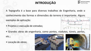 INTRODUÇÃO
A Topografia é a base para diversos trabalhos de Engenharia, onde o
conhecimento das formas e dimensões do terreno é importante. Alguns
exemplos de aplicação:
• Projetos e execução de estradas;
• Grandes obras de engenharia, como pontes, viadutos, túneis, portos,
etc.;
• Locação de obras;
 