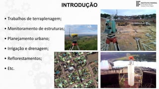 INTRODUÇÃO
• Trabalhos de terraplenagem;
• Monitoramento de estruturas;
• Planejamento urbano;
• Irrigação e drenagem;
• Reflorestamentos;
• Etc.
 