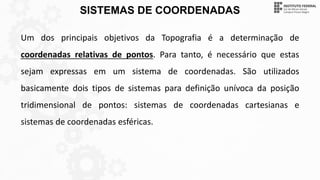SISTEMAS DE COORDENADAS
Um dos principais objetivos da Topografia é a determinação de
coordenadas relativas de pontos. Para tanto, é necessário que estas
sejam expressas em um sistema de coordenadas. São utilizados
basicamente dois tipos de sistemas para definição unívoca da posição
tridimensional de pontos: sistemas de coordenadas cartesianas e
sistemas de coordenadas esféricas.
 