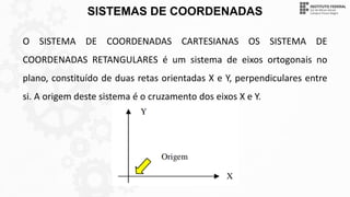 SISTEMAS DE COORDENADAS
O SISTEMA DE COORDENADAS CARTESIANAS OS SISTEMA DE
COORDENADAS RETANGULARES é um sistema de eixos ortogonais no
plano, constituído de duas retas orientadas X e Y, perpendiculares entre
si. A origem deste sistema é o cruzamento dos eixos X e Y.
 