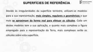 SUPERFÍCIES DE REFERÊNCIA
Devido às irregularidades da superfície terrestre, utilizam-se modelos
para a sua representação, mais simples, regulares e geométricos e que
mais se aproximam da forma real para efetuar os cálculos. Cada um
destes modelos tem a sua aplicação, e quanto mais complexa a figura
empregada para a representação da Terra, mais complexos serão os
cálculos sobre esta superfície.
 