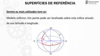 SUPERFÍCIES DE REFERÊNCIA
Dentre os mais utilizados tem-se:
Modelo esférico: Um ponto pode ser localizado sobre esta esfera através
de sua latitude e longitude.
 