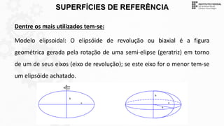SUPERFÍCIES DE REFERÊNCIA
Dentre os mais utilizados tem-se:
Modelo elipsoidal: O elipsóide de revolução ou biaxial é a figura
geométrica gerada pela rotação de uma semi-elipse (geratriz) em torno
de um de seus eixos (eixo de revolução); se este eixo for o menor tem-se
um elipsóide achatado.
 