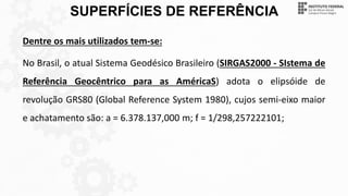 SUPERFÍCIES DE REFERÊNCIA
Dentre os mais utilizados tem-se:
No Brasil, o atual Sistema Geodésico Brasileiro (SIRGAS2000 - SIstema de
Referência Geocêntrico para as AméricaS) adota o elipsóide de
revolução GRS80 (Global Reference System 1980), cujos semi-eixo maior
e achatamento são: a = 6.378.137,000 m; f = 1/298,257222101;
 