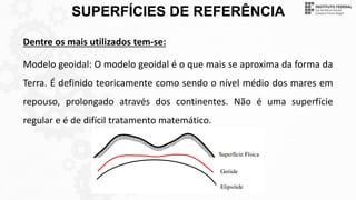 SUPERFÍCIES DE REFERÊNCIA
Dentre os mais utilizados tem-se:
Modelo geoidal: O modelo geoidal é o que mais se aproxima da forma da
Terra. É definido teoricamente como sendo o nível médio dos mares em
repouso, prolongado através dos continentes. Não é uma superfície
regular e é de difícil tratamento matemático.
 