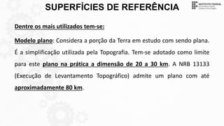 SUPERFÍCIES DE REFERÊNCIA
Dentre os mais utilizados tem-se:
Modelo plano: Considera a porção da Terra em estudo com sendo plana.
É a simplificação utilizada pela Topografia. Tem-se adotado como limite
para este plano na prática a dimensão de 20 a 30 km. A NRB 13133
(Execução de Levantamento Topográfico) admite um plano com até
aproximadamente 80 km.
 
