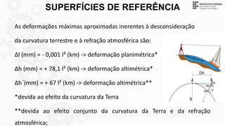 SUPERFÍCIES DE REFERÊNCIA
As deformações máximas aproximadas inerentes à desconsideração
da curvatura terrestre e à refração atmosférica são:
∆l (mm) = - 0,001 l³ (km) -> deformação planimétrica*
∆h (mm) = + 78,1 l² (km) -> deformação altimétrica*
∆h´(mm) = + 67 l² (km) -> deformação altimétrica**
*devida ao efeito da curvatura da Terra
**devida ao efeito conjunto da curvatura da Terra e da refração
atmosférica;
 