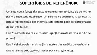 SUPERFÍCIES DE REFERÊNCIA
Uma vez que a Topografia busca representar um conjunto de pontos no
plano é necessário estabelecer um sistema de coordenadas cartesianas
para a representação dos mesmos. Este sistema pode ser caracterizado
da seguinte forma:
Eixo Z: materializado pela vertical do lugar (linha materializada pelo fio de
prumo);
Eixo Y: definido pela meridiana (linha norte-sul magnética ou verdadeira);
Eixo X: sistema dextrógiro (formando 90º na direção leste).
 