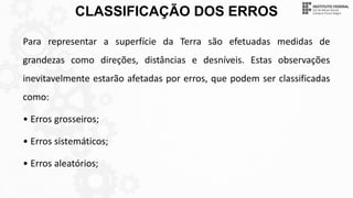 CLASSIFICAÇÃO DOS ERROS
Para representar a superfície da Terra são efetuadas medidas de
grandezas como direções, distâncias e desníveis. Estas observações
inevitavelmente estarão afetadas por erros, que podem ser classificadas
como:
• Erros grosseiros;
• Erros sistemáticos;
• Erros aleatórios;
 