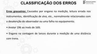 CLASSIFICAÇÃO DOS ERROS
Erros grosseiros: Causados por engano na medição, leitura errada nos
instrumentos, identificação de alvo, etc., normalmente relacionados com
a desatenção do observador ou uma falha no equipamento.
• Anotar 196 ao invés de 169;
• Engano na contagem de lances durante a medição de uma distância
com trena.
 