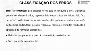 CLASSIFICAÇÃO DOS ERROS
Erros Sistemáticos: São aqueles erros cuja magnitude e sinal algébrico
podem ser determinados, seguindo leis matemáticas ou físicas. Pelo fato
de serem produzidos por causas conhecidas podem ser evitados através
de técnicas particulares de observação ou mesmo eliminados mediante a
aplicação de fórmulas específicas.
• Efeito da temperatura e pressão na medição de distâncias;
• Erros presentes no aparelho;
 
