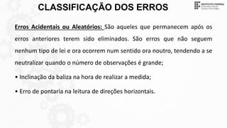CLASSIFICAÇÃO DOS ERROS
Erros Acidentais ou Aleatórios: São aqueles que permanecem após os
erros anteriores terem sido eliminados. São erros que não seguem
nenhum tipo de lei e ora ocorrem num sentido ora noutro, tendendo a se
neutralizar quando o número de observações é grande;
• Inclinação da baliza na hora de realizar a medida;
• Erro de pontaria na leitura de direções horizontais.
 