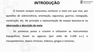 INTRODUÇÃO
O homem sempre necessitou conhecer o meio em que vive, por
questões de sobrevivência, orientação, segurança, guerras, navegação,
construção, etc. No princípio a representação do espaço baseava-se na
observação e descrição do meio.
Os primeiros povos a criarem e utilizarem os instrumentos
topográficos foram os egípcios (por volta de 3.200 a.c.) e
mesopotâmicos, depois chineses, hebreus, gregos e romanos.
 
