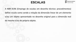 ESCALAS
A NBR 8196 (Emprego de escalas em desenho técnico: procedimentos)
define escala como sendo a relação da dimensão linear de um elemento
e/ou um objeto apresentado no desenho original para a dimensão real
do mesmo e/ou do próprio objeto.
 