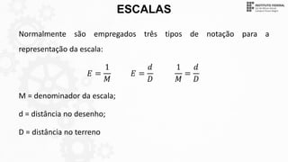 ESCALAS
Normalmente são empregados três tipos de notação para a
representação da escala:
𝐸 =
1
𝑀
𝐸 =
𝑑
𝐷
1
𝑀
=
𝑑
𝐷
M = denominador da escala;
d = distância no desenho;
D = distância no terreno
 
