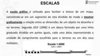 ESCALAS
A escala gráfica é utilizada para facilitar a leitura de um mapa,
consistindo-se em um segmento de reta dividido de modo a mostrar
graficamente a relação entre as dimensões de um objeto no desenho e
no terreno. Segundo JOLY (1996) é um ábaco formado por uma linha
graduada dividida em partes iguais, cada uma delas representando a
unidade de comprimento escolhida para o terreno ou um dos seus
múltiplos.
 