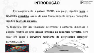 INTRODUÇÃO
Etimologicamente a palavra TOPOS, em grego, significa lugar e
GRAPHEN descrição, assim, de uma forma bastante simples, Topografia
significa descrição do lugar.
“A Topografia tem por finalidade determinar o contorno, dimensão e
posição relativa de uma porção limitada da superfície terrestre, sem
levar em conta a curvatura resultante da esfericidade terrestre”
ESPARTEL (1987).
 