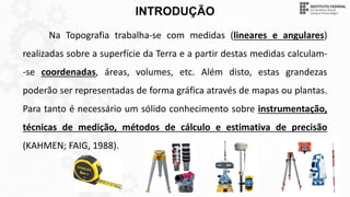 INTRODUÇÃO
Na Topografia trabalha-se com medidas (lineares e angulares)
realizadas sobre a superfície da Terra e a partir destas medidas calculam-
-se coordenadas, áreas, volumes, etc. Além disto, estas grandezas
poderão ser representadas de forma gráfica através de mapas ou plantas.
Para tanto é necessário um sólido conhecimento sobre instrumentação,
técnicas de medição, métodos de cálculo e estimativa de precisão
(KAHMEN; FAIG, 1988).
 