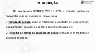 INTRODUÇÃO
De acordo com BRINKER; WOLF (1977), o trabalho prático da
Topografia pode ser dividido em cinco etapas:
1)Tomada de decisão: onde se relacionam os métodos de levantamento,
equipamentos, posições ou pontos a serem levantados, etc.
2) Trabalho de campo ou aquisição de dados: efetuam-se as medições e
gravação de dados.
 