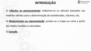 INTRODUÇÃO
3) Cálculos ou processamento: elaboram-se os cálculos baseados nas
medidas obtidas para a determinação de coordenadas, volumes, etc.
4) Mapeamento ou representação: produz-se o mapa ou carta a partir
dos dados medidos e calculados.
5) Locação.
 