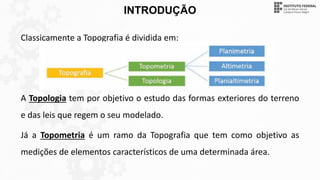 INTRODUÇÃO
Classicamente a Topografia é dividida em:
A Topologia tem por objetivo o estudo das formas exteriores do terreno
e das leis que regem o seu modelado.
Já a Topometria é um ramo da Topografia que tem como objetivo as
medições de elementos característicos de uma determinada área.
 
