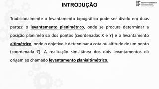 INTRODUÇÃO
Tradicionalmente o levantamento topográfico pode ser divido em duas
partes: o levantamento planimétrico, onde se procura determinar a
posição planimétrica dos pontos (coordenadas X e Y) e o levantamento
altimétrico, onde o objetivo é determinar a cota ou altitude de um ponto
(coordenada Z). A realização simultânea dos dois levantamentos dá
origem ao chamado levantamento planialtimétrico.
 