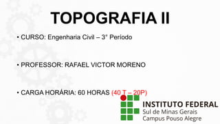 TOPOGRAFIA II
• CURSO: Engenharia Civil – 3° Período
• PROFESSOR: RAFAEL VICTOR MORENO
• CARGA HORÁRIA: 60 HORAS (40 T – 20P)
 