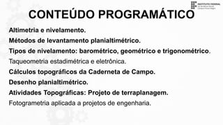 CONTEÚDO PROGRAMÁTICO
Altimetria e nivelamento.
Métodos de levantamento planialtimétrico.
Tipos de nivelamento: barométrico, geométrico e trigonométrico.
Taqueometria estadimétrica e eletrônica.
Cálculos topográficos da Caderneta de Campo.
Desenho planialtimétrico.
Atividades Topográficas: Projeto de terraplanagem.
Fotogrametria aplicada a projetos de engenharia.
 