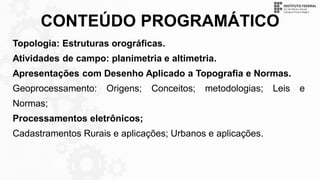 CONTEÚDO PROGRAMÁTICO
Topologia: Estruturas orográficas.
Atividades de campo: planimetria e altimetria.
Apresentações com Desenho Aplicado a Topografia e Normas.
Geoprocessamento: Origens; Conceitos; metodologias; Leis e
Normas;
Processamentos eletrônicos;
Cadastramentos Rurais e aplicações; Urbanos e aplicações.
 