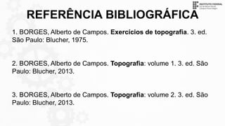 REFERÊNCIA BIBLIOGRÁFICA
1. BORGES, Alberto de Campos. Exercícios de topografia. 3. ed.
São Paulo: Blucher, 1975.
2. BORGES, Alberto de Campos. Topografia: volume 1. 3. ed. São
Paulo: Blucher, 2013.
3. BORGES, Alberto de Campos. Topografia: volume 2. 3. ed. São
Paulo: Blucher, 2013.
 