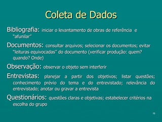 Coleta de Dados Bibliografia:  iniciar o levantamento de obras de referência  e “afunilar” Documentos:  consultar arquivos; selecionar os documentos; evitar “leituras equivocadas” do documento (verificar produção: quem? quando? Onde) Observação:  observar o objeto sem interferir Entrevistas:  planejar a partir dos objetivos; listar questões; conhecimento prévio do tema e do entrevistado; relevância do entrevistado; anotar ou gravar a entrevista Questionários:  questões claras e objetivas; estabelecer critérios na escolha do grupo  