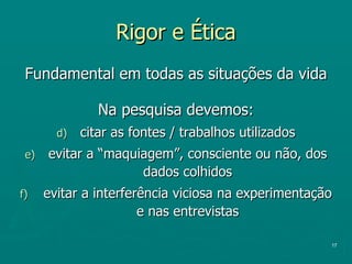 Rigor e Ética Fundamental em todas as situações da vida Na pesquisa devemos: citar as fontes / trabalhos utilizados evitar a “maquiagem”, consciente ou não, dos dados colhidos evitar a interferência viciosa na experimentação e nas entrevistas 