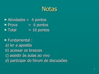 Notas Atividades =  4 pontos Prova  =  6 pontos Total  = 10 pontos Fundamental :  a) ler a apostila b) acessar os breezes c) assistir às aulas ao vivo d) participar do fórum de discussões 