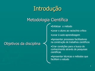 Introdução Metodologia Científica Objetivos da disciplina Enfatizar  o método Levar o aluno ao raciocínio crítico Levar à auto-aprendizagem Apresentar processos facilitadores na construção de trabalhos científicos Criar condições para a busca do conhecimento através de pesquisas científicas Apresentar técnicas e métodos que facilitem o estudo 