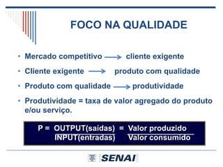 P = OUTPUT(saídas) = Valor produzido
INPUT(entradas) Valor consumido
• Mercado competitivo cliente exigente
• Cliente exigente produto com qualidade
• Produto com qualidade produtividade
• Produtividade = taxa de valor agregado do produto
e/ou serviço.
FOCO NA QUALIDADE
 