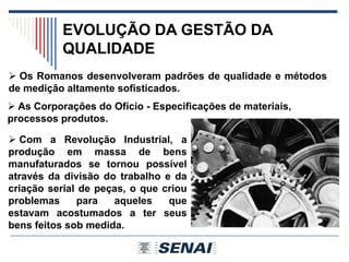  Os Romanos desenvolveram padrões de qualidade e métodos
de medição altamente sofisticados.
EVOLUÇÃO DA GESTÃO DA
QUALIDADE
 Com a Revolução Industrial, a
produção em massa de bens
manufaturados se tornou possível
através da divisão do trabalho e da
criação serial de peças, o que criou
problemas para aqueles que
estavam acostumados a ter seus
bens feitos sob medida.
 As Corporações do Ofício - Especificações de materiais,
processos produtos.
 