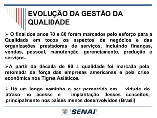 EVOLUÇÃO DA GESTÃO DA
QUALIDADE
 Há um longo caminho a ser percorrido em virtude do
atraso no acesso e implantação desses conceitos,
principalmente nos países menos desenvolvidos (Brasil)
A partir da década de 90 a qualidade foi marcada pela
retomada da força das empresas americanas e pela crise
econômica nos Tigres Asiáticos.
 O final dos anos 70 e 80 foram marcados pelo esforço para a
Qualidade em todos os aspectos de negócios e das
organizações prestadoras de serviços, incluindo finanças,
vendas, pessoal, manutenção, gerenciamento, produção e
serviços.
 