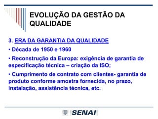 EVOLUÇÃO DA GESTÃO DA
QUALIDADE
3. ERA DA GARANTIA DA QUALIDADE
• Década de 1950 e 1960
• Reconstrução da Europa: exigência de garantia de
especificação técnica – criação da ISO;
• Cumprimento de contrato com clientes- garantia de
produto conforme amostra fornecida, no prazo,
instalação, assistência técnica, etc.
 