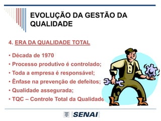EVOLUÇÃO DA GESTÃO DA
QUALIDADE
4. ERA DA QUALIDADE TOTAL
• Década de 1970
• Processo produtivo é controlado;
• Toda a empresa é responsável;
• Ênfase na prevenção de defeitos;
• Qualidade assegurada;
• TQC – Controle Total da Qualidade.
 
