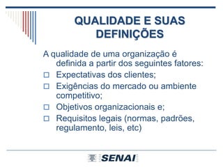 QUALIDADE E SUAS
DEFINIÇÕES
A qualidade de uma organização é
definida a partir dos seguintes fatores:
 Expectativas dos clientes;
 Exigências do mercado ou ambiente
competitivo;
 Objetivos organizacionais e;
 Requisitos legais (normas, padrões,
regulamento, leis, etc)
 