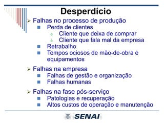 Desperdício
 Falhas no processo de produção
 Perda de clientes
è Cliente que deixa de comprar
è Cliente que fala mal da empresa
 Retrabalho
 Tempos ociosos de mão-de-obra e
equipamentos
 Falhas na empresa
 Falhas de gestão e organização
 Falhas humanas
 Falhas na fase pós-serviço
 Patologias e recuperação
 Altos custos de operação e manutenção
 