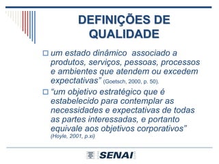 DEFINIÇÕES DE
QUALIDADE
 um estado dinâmico associado a
produtos, serviços, pessoas, processos
e ambientes que atendem ou excedem
expectativas” (Goetsch, 2000, p. 50).
 “um objetivo estratégico que é
estabelecido para contemplar as
necessidades e expectativas de todas
as partes interessadas, e portanto
equivale aos objetivos corporativos”
(Hoyle, 2001, p.xi)
 