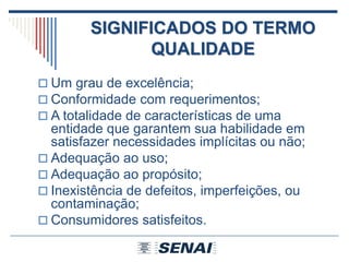 SIGNIFICADOS DO TERMO
QUALIDADE
 Um grau de excelência;
 Conformidade com requerimentos;
 A totalidade de características de uma
entidade que garantem sua habilidade em
satisfazer necessidades implícitas ou não;
 Adequação ao uso;
 Adequação ao propósito;
 Inexistência de defeitos, imperfeições, ou
contaminação;
 Consumidores satisfeitos.
 